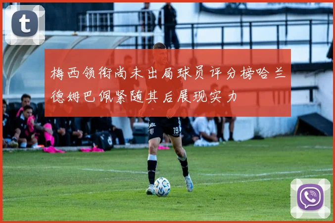 梅西领衔尚未出局球员评分榜哈兰德姆巴佩紧随其后展现实力