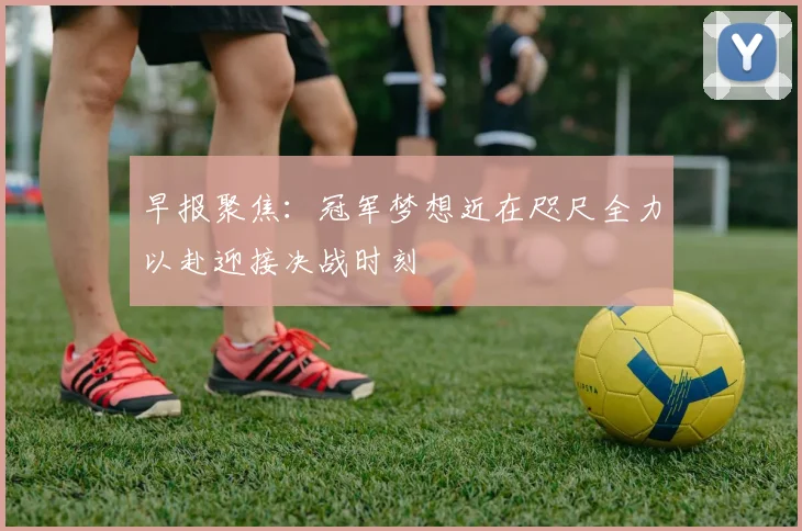 早报聚焦：冠军梦想近在咫尺全力以赴迎接决战时刻