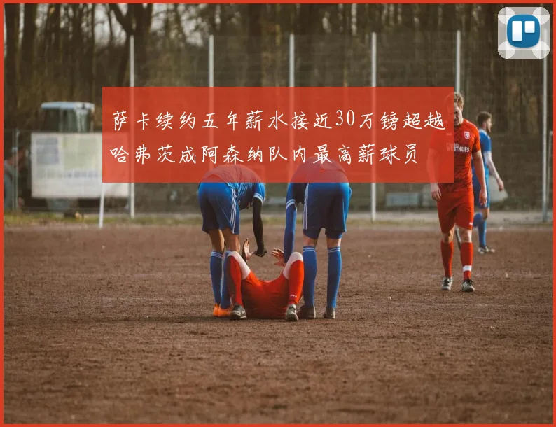 萨卡续约五年薪水接近30万镑超越哈弗茨成阿森纳队内最高薪球员