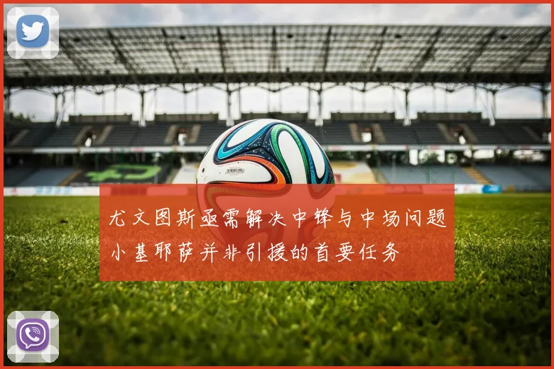 尤文图斯亟需解决中锋与中场问题小基耶萨并非引援的首要任务