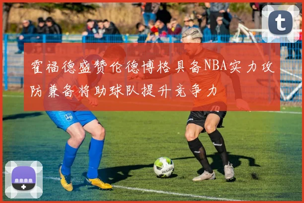 霍福德盛赞伦德博格具备NBA实力攻防兼备将助球队提升竞争力