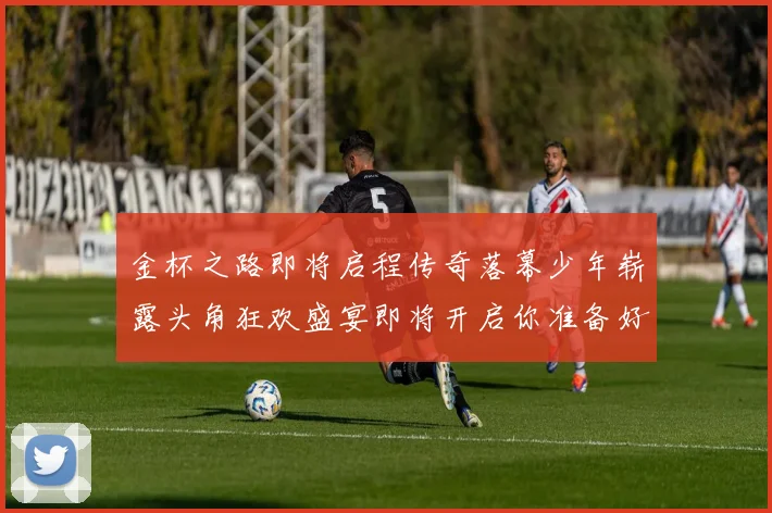 金杯之路即将启程传奇落幕少年崭露头角狂欢盛宴即将开启你准备好了吗