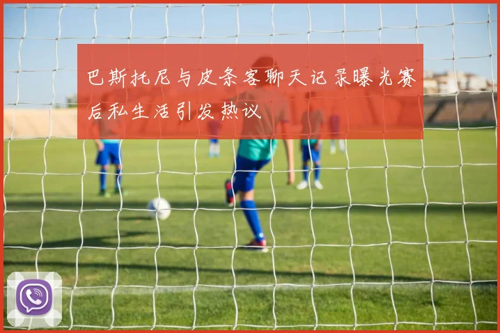 巴斯托尼与皮条客聊天记录曝光赛后私生活引发热议