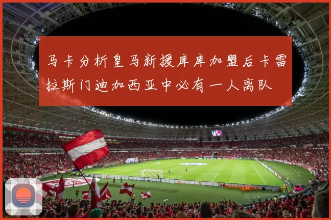 马卡分析皇马新援库库加盟后卡雷拉斯门迪加西亚中必有一人离队