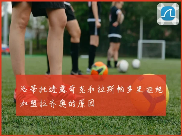 洛蒂托透露奇克和拉斯帕多里拒绝加盟拉齐奥的原因