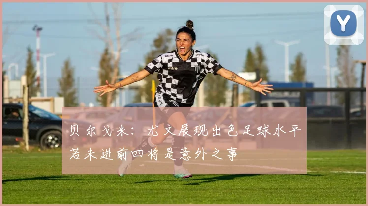 贝尔戈米：尤文展现出色足球水平若未进前四将是意外之事