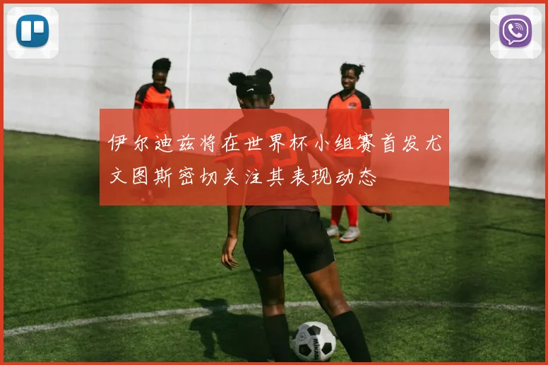 伊尔迪兹将在世界杯小组赛首发尤文图斯密切关注其表现动态