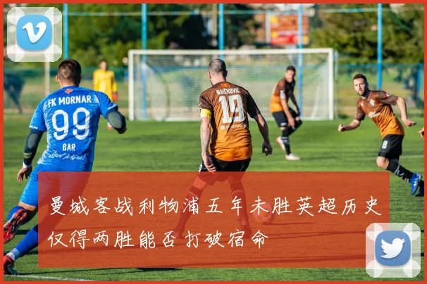 曼城客战利物浦五年未胜英超历史仅得两胜能否打破宿命