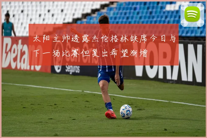 太阳主帅透露杰伦格林缺席今日与下一场比赛但复出希望渐增