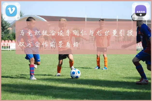 马竞积极洽谈李刚仁与尤尔曼引援双方合作前景看好
