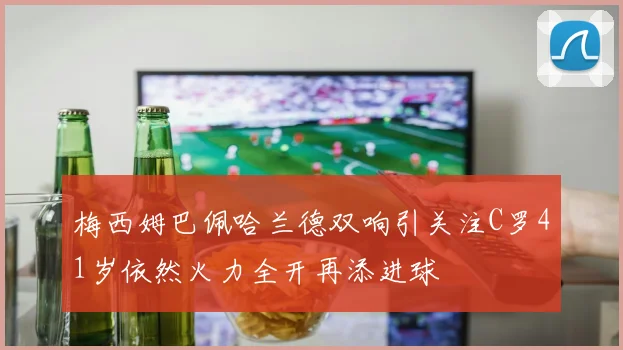 梅西姆巴佩哈兰德双响引关注C罗41岁依然火力全开再添进球