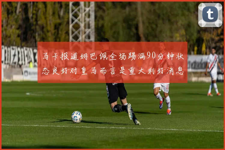 马卡报道姆巴佩全场踢满90分钟状态良好对皇马而言是重大利好消息
