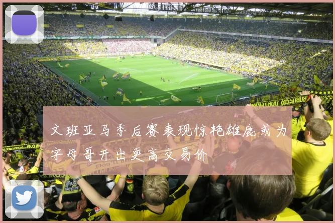 文班亚马季后赛表现惊艳雄鹿或为字母哥开出更高交易价