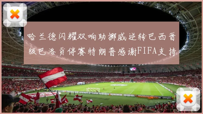 哈兰德闪耀双响助挪威逆转巴西晋级巴洛贡停赛特朗普感谢FIFA支持