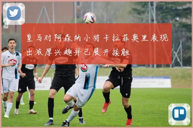 皇马对阿森纳小将卡拉菲奥里表现出浓厚兴趣并已展开接触
