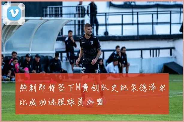 热刺即将签下M费创队史纪录德泽尔比成功说服球员加盟