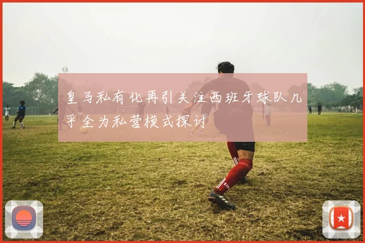 皇马私有化再引关注西班牙球队几乎全为私营模式探讨
